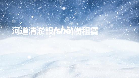 河道清淤設(shè)備租賃：解決城市水患的利器還是商機？